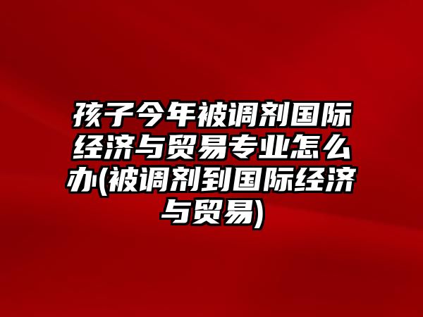 孩子今年被調(diào)劑國際經(jīng)濟(jì)與貿(mào)易專業(yè)怎么辦(被調(diào)劑到國際經(jīng)濟(jì)與貿(mào)易)