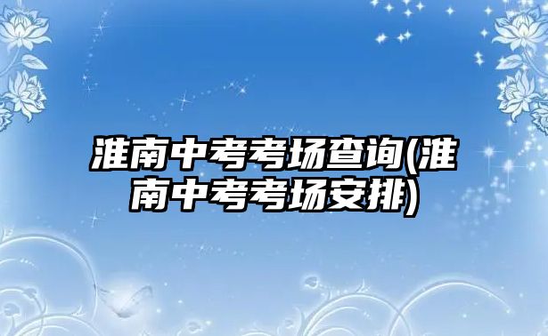 淮南中考考場查詢(淮南中考考場安排)