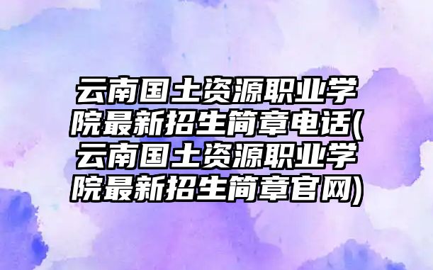 云南國土資源職業(yè)學(xué)院最新招生簡章電話(云南國土資源職業(yè)學(xué)院最新招生簡章官網(wǎng))