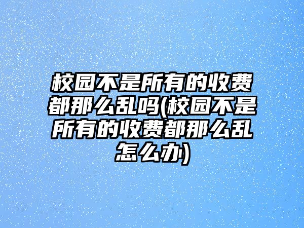 校園不是所有的收費(fèi)都那么亂嗎(校園不是所有的收費(fèi)都那么亂怎么辦)