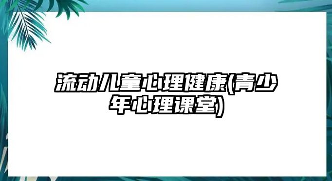 流動兒童心理健康(青少年心理課堂)