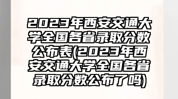 2023年西安交通大學(xué)全國各省錄取分?jǐn)?shù)公布表(2023年西安交通大學(xué)全國各省錄取分?jǐn)?shù)公布了嗎)