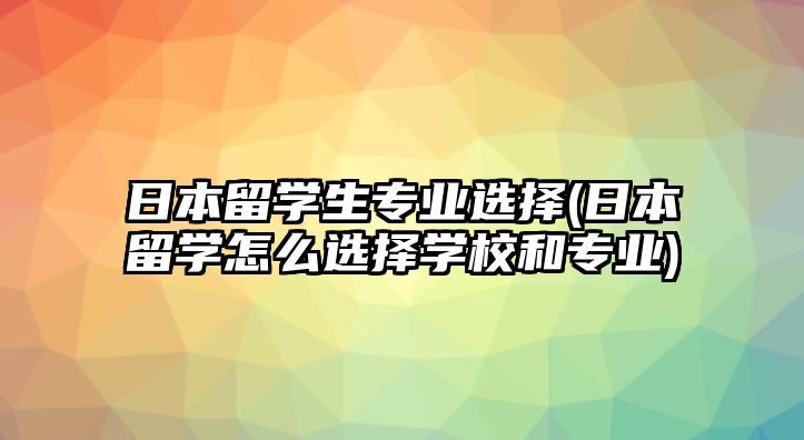 日本留學生專業(yè)選擇(日本留學怎么選擇學校和專業(yè))