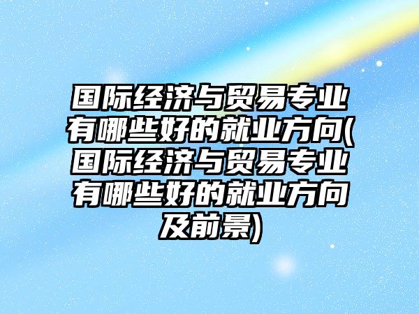 國(guó)際經(jīng)濟(jì)與貿(mào)易專業(yè)有哪些好的就業(yè)方向(國(guó)際經(jīng)濟(jì)與貿(mào)易專業(yè)有哪些好的就業(yè)方向及前景)