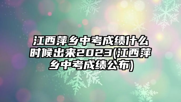 江西萍鄉(xiāng)中考成績什么時候出來2023(江西萍鄉(xiāng)中考成績公布)