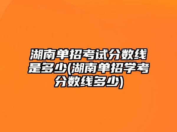 湖南單招考試分數(shù)線是多少(湖南單招學(xué)考分數(shù)線多少)