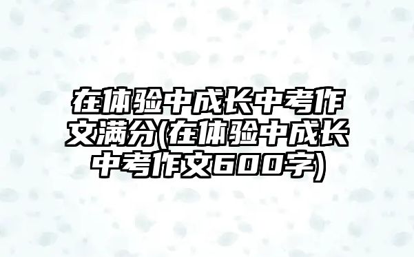 在體驗(yàn)中成長中考作文滿分(在體驗(yàn)中成長中考作文600字)