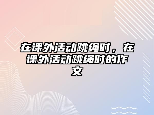 在課外活動跳繩時，在課外活動跳繩時的作文