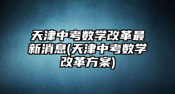 天津中考數(shù)學(xué)改革最新消息(天津中考數(shù)學(xué)改革方案)