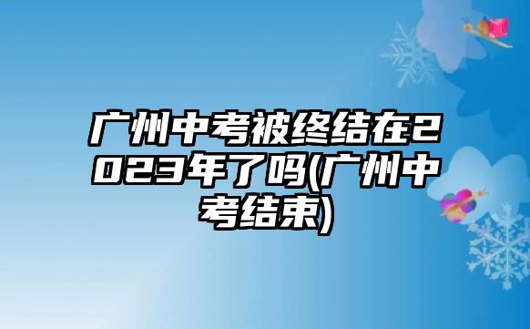 廣州中考被終結在2023年了嗎(廣州中考結束)