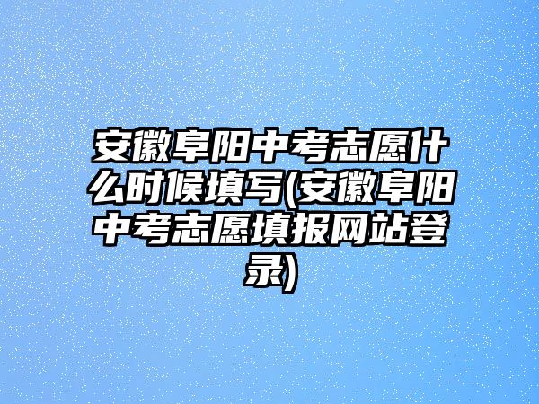 安徽阜陽中考志愿什么時候填寫(安徽阜陽中考志愿填報網站登錄)