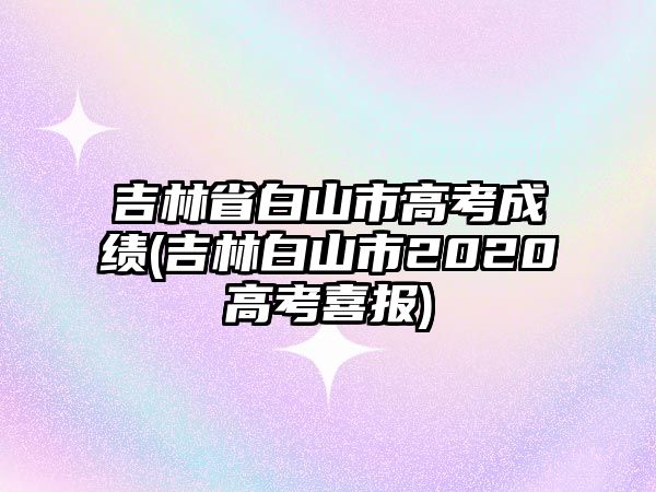 吉林省白山市高考成績(吉林白山市2020高考喜報)