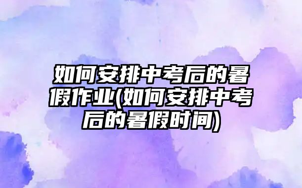 如何安排中考后的暑假作業(yè)(如何安排中考后的暑假時間)