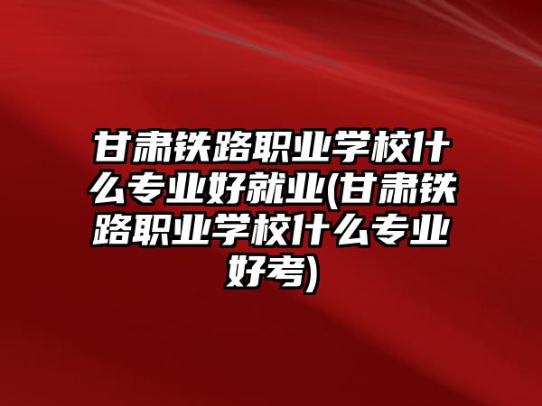 甘肅鐵路職業(yè)學校什么專業(yè)好就業(yè)(甘肅鐵路職業(yè)學校什么專業(yè)好考)