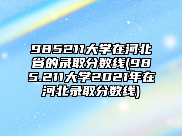 985211大學(xué)在河北省的錄取分?jǐn)?shù)線(985.211大學(xué)2021年在河北錄取分?jǐn)?shù)線)