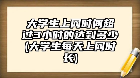 大學(xué)生上網(wǎng)時(shí)間超過3小時(shí)的達(dá)到多少(大學(xué)生每天上網(wǎng)時(shí)長(zhǎng))