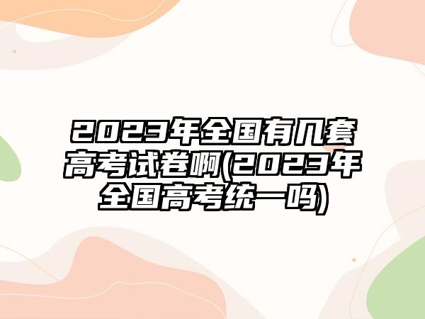 2023年全國有幾套高考試卷啊(2023年全國高考統(tǒng)一嗎)