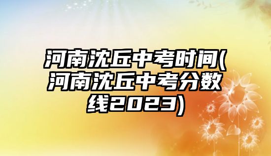 河南沈丘中考時(shí)間(河南沈丘中考分?jǐn)?shù)線2023)