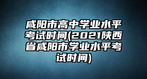 咸陽市高中學業(yè)水平考試時間(2021陜西省咸陽市學業(yè)水平考試時間)