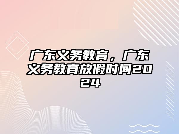 廣東義務(wù)教育，廣東義務(wù)教育放假時(shí)間2024