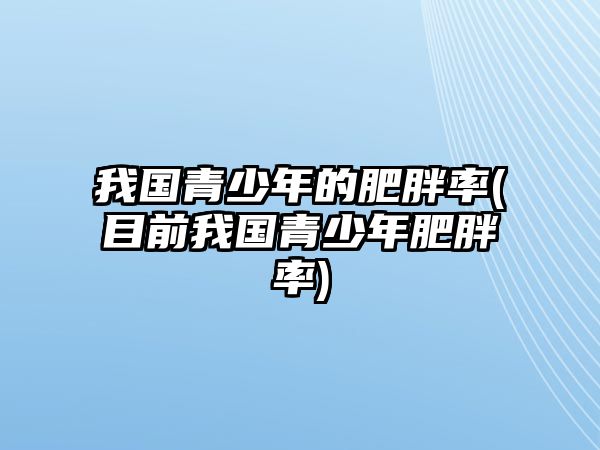 我國(guó)青少年的肥胖率(目前我國(guó)青少年肥胖率)