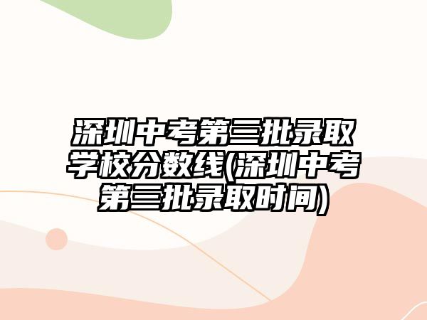 深圳中考第三批錄取學(xué)校分?jǐn)?shù)線(深圳中考第三批錄取時(shí)間)