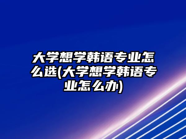 大學(xué)想學(xué)韓語(yǔ)專業(yè)怎么選(大學(xué)想學(xué)韓語(yǔ)專業(yè)怎么辦)