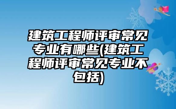 建筑工程師評(píng)審常見專業(yè)有哪些(建筑工程師評(píng)審常見專業(yè)不包括)