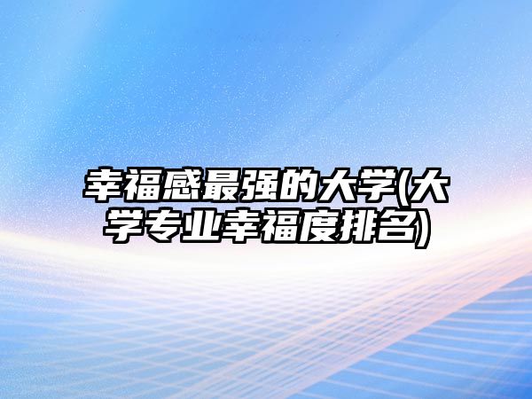 幸福感最強(qiáng)的大學(xué)(大學(xué)專業(yè)幸福度排名)