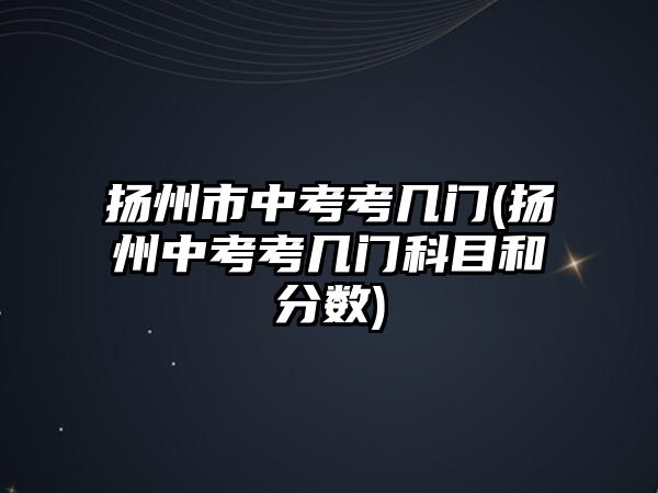 揚州市中考考幾門(揚州中考考幾門科目和分?jǐn)?shù))