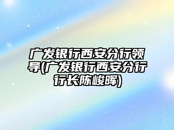 廣發(fā)銀行西安分行領導(廣發(fā)銀行西安分行行長陳峻暉)