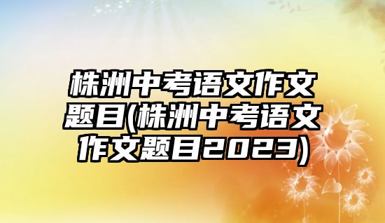 株洲中考語文作文題目(株洲中考語文作文題目2023)