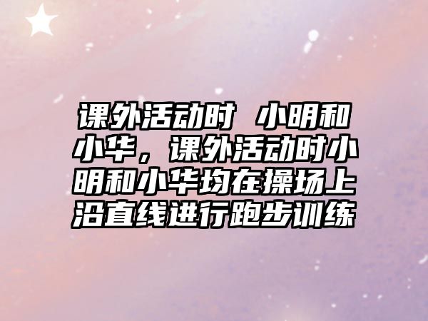 課外活動(dòng)時(shí) 小明和小華，課外活動(dòng)時(shí)小明和小華均在操場(chǎng)上沿直線(xiàn)進(jìn)行跑步訓(xùn)練