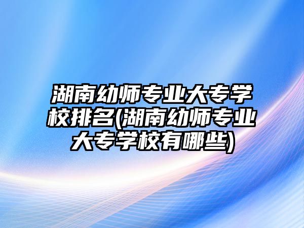 湖南幼師專業(yè)大專學(xué)校排名(湖南幼師專業(yè)大專學(xué)校有哪些)