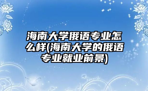 海南大學(xué)俄語專業(yè)怎么樣(海南大學(xué)的俄語專業(yè)就業(yè)前景)