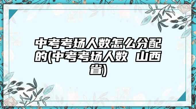 中考考場人數(shù)怎么分配的(中考考場人數(shù) 山西省)