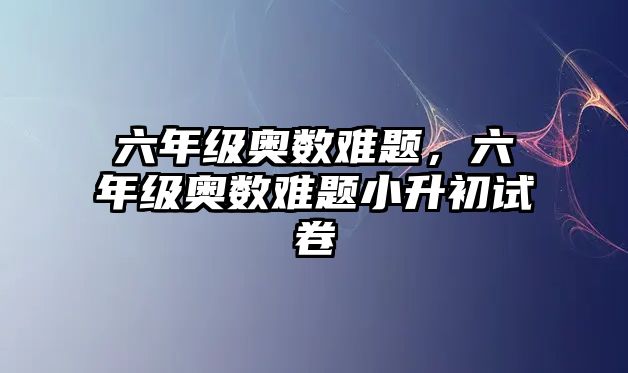 六年級奧數(shù)難題，六年級奧數(shù)難題小升初試卷