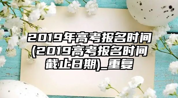 2019年高考報(bào)名時(shí)間(2019高考報(bào)名時(shí)間截止日期)_重復(fù)