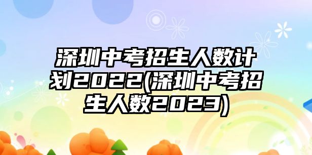 深圳中考招生人數(shù)計劃2022(深圳中考招生人數(shù)2023)