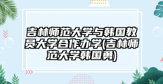 吉林師范大學(xué)與韓國教員大學(xué)合作辦學(xué)(吉林師范大學(xué)韓國勇)