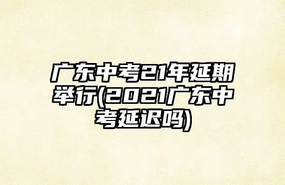 廣東中考21年延期舉行(2021廣東中考延遲嗎)