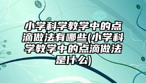 小學科學教學中的點滴做法有哪些(小學科學教學中的點滴做法是什么)