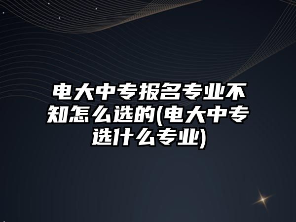 電大中專報(bào)名專業(yè)不知怎么選的(電大中專選什么專業(yè))