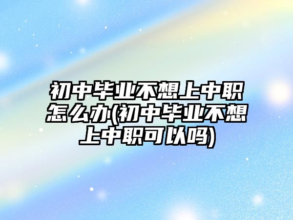 初中畢業(yè)不想上中職怎么辦(初中畢業(yè)不想上中職可以嗎)