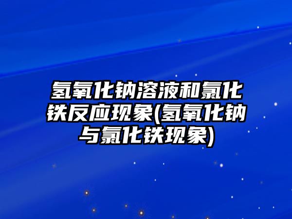 氫氧化鈉溶液和氯化鐵反應(yīng)現(xiàn)象(氫氧化鈉與氯化鐵現(xiàn)象)