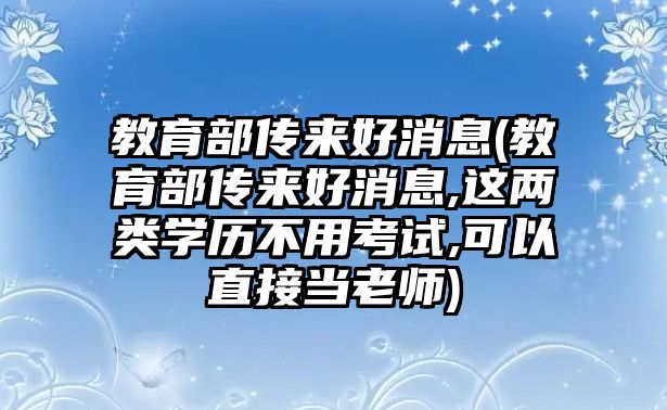 教育部傳來好消息(教育部傳來好消息,這兩類學(xué)歷不用考試,可以直接當(dāng)老師)