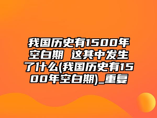 我國歷史有1500年空白期 這其中發(fā)生了什么(我國歷史有1500年空白期)_重復(fù)