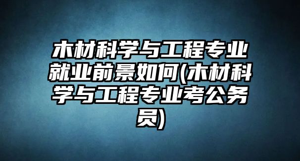 木材科學(xué)與工程專業(yè)就業(yè)前景如何(木材科學(xué)與工程專業(yè)考公務(wù)員)