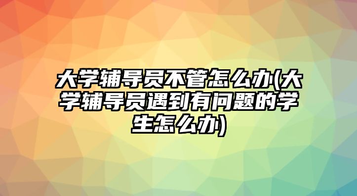 大學輔導員不管怎么辦(大學輔導員遇到有問題的學生怎么辦)