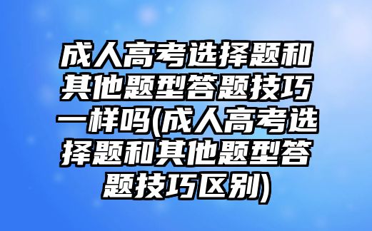 成人高考選擇題和其他題型答題技巧一樣嗎(成人高考選擇題和其他題型答題技巧區(qū)別)